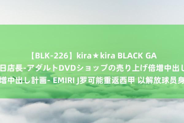 【BLK-226】kira★kira BLACK GAL 黒ギャル露出セクハラ1日店長-アダルトDVDショップの売り上げ倍増中出し計画- EMIRI J罗可能重返西甲 以解放球员身份加盟巴列卡诺