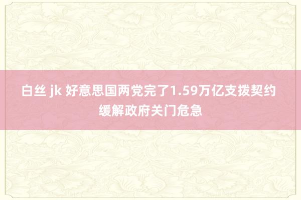 白丝 jk 好意思国两党完了1.59万亿支拨契约 缓解政府关门危急