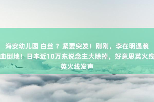 海安幼儿园 白丝 ？紧要突发！刚刚，李在明遇袭，流血倒地！日本近10万东说念主大除掉，好意思英火线发声