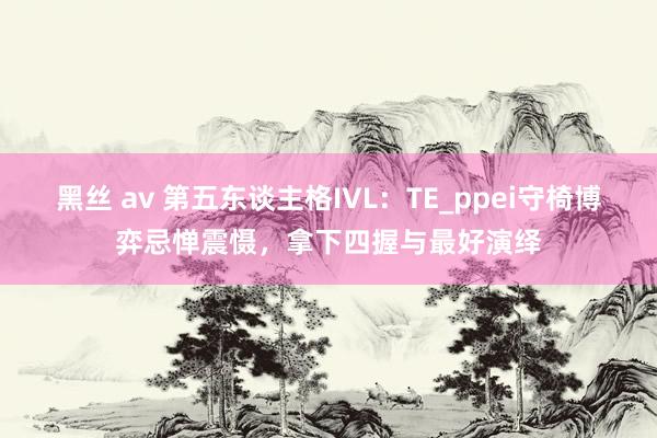 黑丝 av 第五东谈主格IVL：TE_ppei守椅博弈忌惮震慑，拿下四握与最好演绎