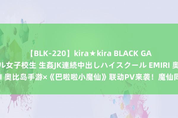 【BLK-220】kira★kira BLACK GAL 留年5年目のお姉黒ギャル女子校生 生姦JK連続中出しハイスクール EMIRI 奥比岛手游×《巴啦啦小魔仙》联动PV来袭！魔仙同款主题时装居品上线！