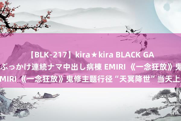 【BLK-217】kira★kira BLACK GAL黒ギャルご奉仕ナース 大量ぶっかけ連続ナマ中出し病棟 EMIRI 《一念狂放》鬼修主题行径“天冥降世”当天上线