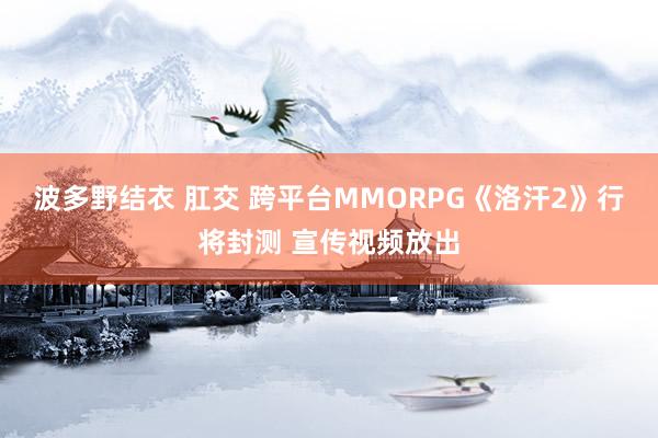 波多野结衣 肛交 跨平台MMORPG《洛汗2》行将封测 宣传视频放出