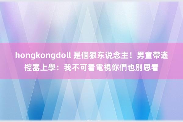 hongkongdoll 是個狠东说念主！男童帶遙控器上學：我不可看電視你們也別思看