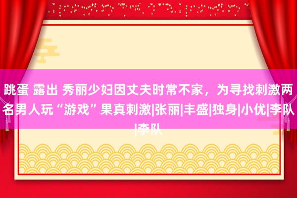 跳蛋 露出 秀丽少妇因丈夫时常不家，为寻找刺激两名男人玩“游戏”果真刺激|张丽|丰盛|独身|小优|李队