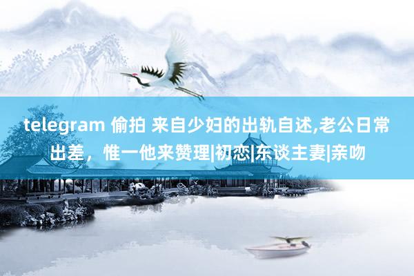 telegram 偷拍 来自少妇的出轨自述，老公日常出差，惟一他来赞理|初恋|东谈主妻|亲吻