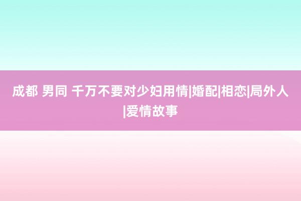 成都 男同 千万不要对少妇用情|婚配|相恋|局外人|爱情故事