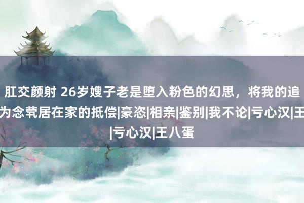 肛交颜射 26岁嫂子老是堕入粉色的幻思，将我的追随作为念茕居在家的抵偿|豪恣|相亲|鉴别|我不论|亏心汉|王八蛋