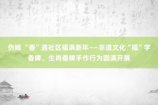 伪娘 “香”遇社区福满新年——非遗文化“福”字香牌、生肖香牌手作行为圆满开展