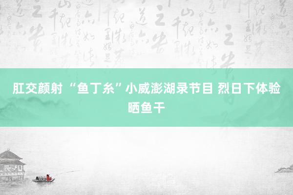 肛交颜射 “鱼丁糸”小威澎湖录节目 烈日下体验晒鱼干