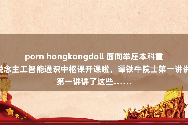 porn hongkongdoll 面向举座本科重生的南大东说念主工智能通识中枢课开课啦，谭铁牛院士第一讲讲了这些……