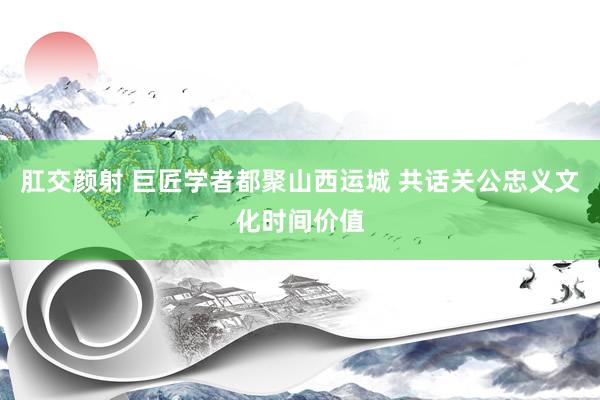 肛交颜射 巨匠学者都聚山西运城 共话关公忠义文化时间价值