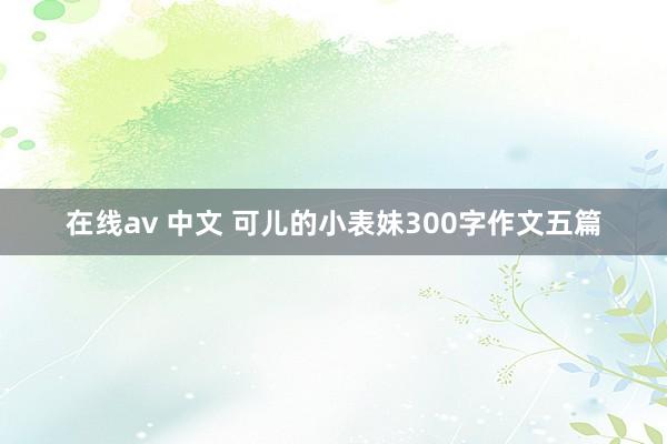 在线av 中文 可儿的小表妹300字作文五篇