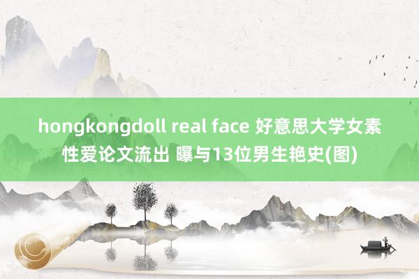 hongkongdoll real face 好意思大学女素性爱论文流出 曝与13位男生艳史(图)