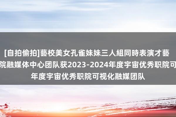 [自拍偷拍]藝校美女孔雀妹妹三人組同時表演才藝 佳音！宝鸡职院融媒体中心团队获2023-2024年度宇宙优秀职院可视化融媒团队