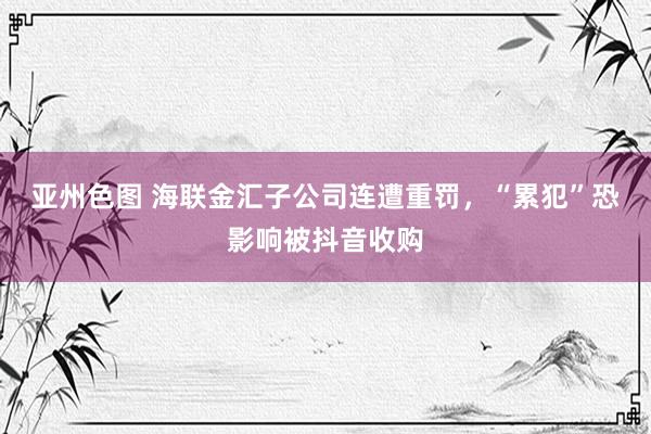 亚州色图 海联金汇子公司连遭重罚，“累犯”恐影响被抖音收购