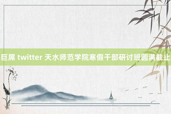 巨屌 twitter 天水师范学院寒假干部研讨班圆满截止