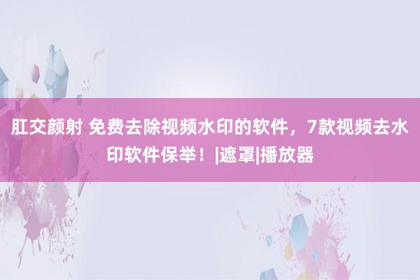 肛交颜射 免费去除视频水印的软件，7款视频去水印软件保举！|遮罩|播放器